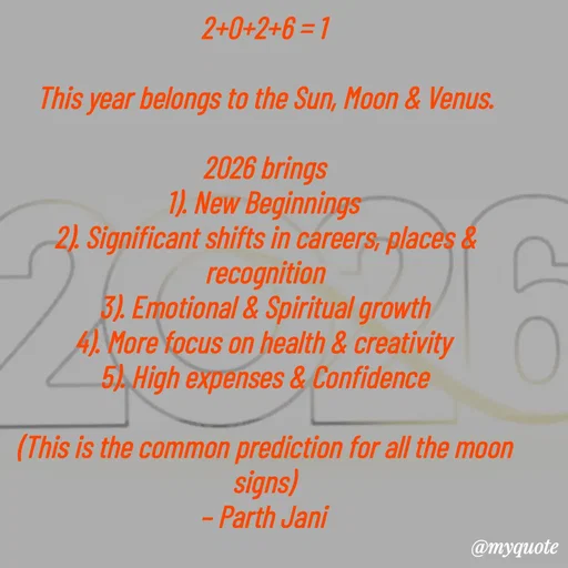 Quote by Parth Jani - 2+0+2+6 = 1

This year belongs to the Sun, Moon & Venus.

2026 brings
1). New Beginnings 
2). Significant shifts in careers, places & recognition
3). Emotional & Spiritual growth
4). More focus on health & creativity 
5). High expenses & Confidence

(This is the common prediction for all the moon signs)
– Parth Jani  - Made using Quotes Creator App, Post Maker App