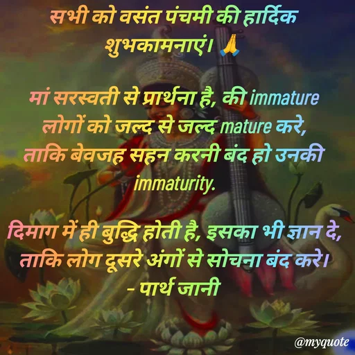 Quote by Parth Jani - सभी को वसंत पंचमी की हार्दिक शुभकामनाएं। 🙏

मां सरस्वती से प्रार्थना है, की immature लोगों को जल्द से जल्द mature करे, ताकि बेवजह सहन करनी बंद हो उनकी immaturity.

दिमाग में ही बुद्धि होती है, इसका भी ज्ञान दे, ताकि लोग दूसरे अंगों से सोचना बंद करे।
– पार्थ जानी 
 - Made using Quotes Creator App, Post Maker App