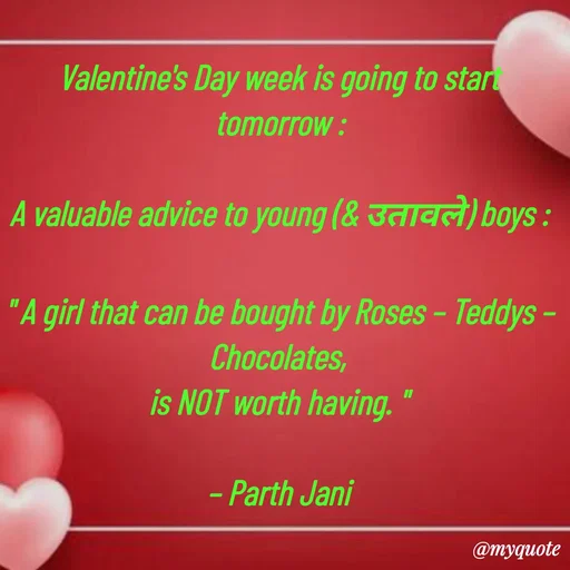 Quote by Parth Jani - Valentine's Day week is going to start tomorrow :

A valuable advice to young (& उतावले) boys :

" A girl that can be bought by Roses – Teddys – Chocolates, 
is NOT worth having. "

– Parth Jani - Made using Quotes Creator App, Post Maker App