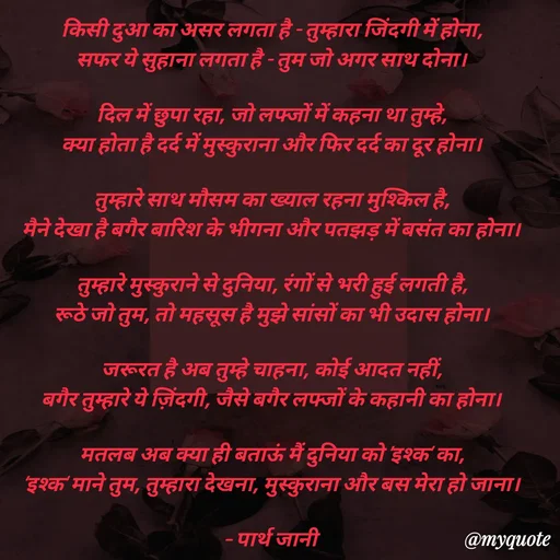 Quote by Parth Jani - किसी दुआ का असर लगता है - तुम्हारा जिंदगी में होना,
सफर ये सुहाना लगता है - तुम जो अगर साथ दोना।

दिल में छुपा रहा, जो लफ्जों में कहना था तुम्हे,
क्या होता है दर्द में मुस्कुराना और फिर दर्द का दूर होना।

तुम्हारे साथ मौसम का ख्याल रहना मुश्किल है,
मैने देखा है बगैर बारिश के भीगना और पतझड़ में बसंत का होना।

तुम्हारे मुस्कुराने से दुनिया, रंगों से भरी हुई लगती है,
रूठे जो तुम, तो महसूस है मुझे सांसों का भी उदास होना।

जरूरत है अब तुम्हे चाहना, कोई आदत नहीं,
बगैर तुम्हारे ये ज़िंदगी, जैसे बगैर लफ्जों के कहानी का होना।

मतलब अब क्या ही बताऊं मैं दुनिया को ’इश्क’ का,
‘इश्क‘ माने तुम, तुम्हारा देखना, मुस्कुराना और बस मेरा हो जाना।

– पार्थ जानी
 - Made using Quotes Creator App, Post Maker App