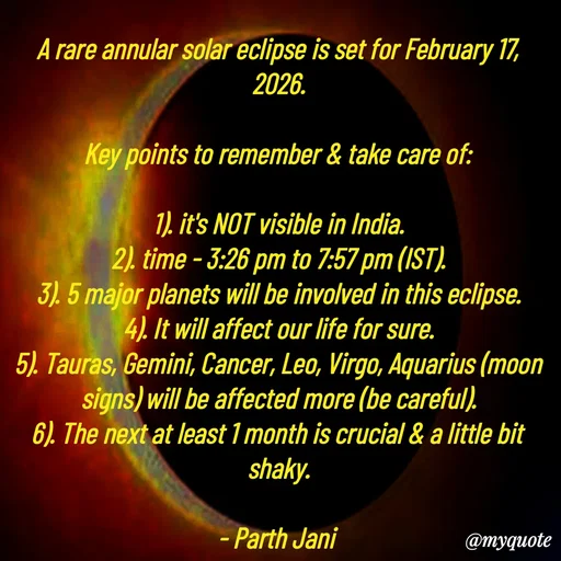 Quote by Parth Jani - A rare annular solar eclipse is set for February 17, 2026.

Key points to remember & take care of:

1). it's NOT visible in India.
2). time - 3:26 pm to 7:57 pm (IST).
3). 5 major planets will be involved in this eclipse.
4). It will affect our life for sure.
5). Tauras, Gemini, Cancer, Leo, Virgo, Aquarius (moon signs) will be affected more (be careful).
6). The next at least 1 month is crucial & a little bit shaky.

- Parth Jani  - Made using Quotes Creator App, Post Maker App