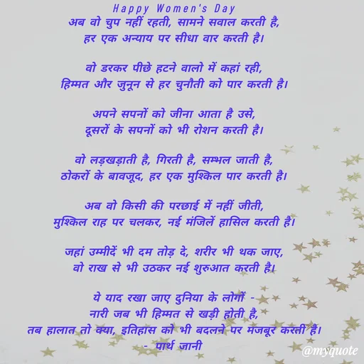 Quote by Parth Jani - Happy Women's Day
अब वो चुप नहीं रहती, सामने सवाल करती है,
हर एक अन्याय पर सीधा वार करती है।

वो डरकर पीछे हटने वालो में कहां रही,
हिम्मत और जुनून से हर चुनौती को पार करती है।

अपने सपनों को जीना आता है उसे,
दूसरों के सपनों को भी रोशन करती है।

वो लड़खड़ाती है, गिरती है, सम्भल जाती है,
ठोकरों के बावजूद, हर एक मुश्किल पार करती है।

अब वो किसी की परछाई में नहीं जीती,
मुश्किल राह पर चलकर, नई मंजिलें हासिल करती है।

जहां उम्मीदें भी दम तोड़ दे, शरीर भी थक जाए,
वो राख से भी उठकर नई शुरुआत करती है।

ये याद रखा जाए दुनिया के लोगों -
नारी जब भी हिम्मत से खड़ी होती है,
तब हालात तो क्या, इतिहास को भी बदलने पर मजबूर करती है।
- पार्थ जानी  - Made using Quotes Creator App, Post Maker App