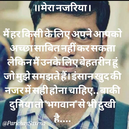Quote by Parichay Saxena - ।। मेरा नजरिया ।

मैं हर किसी के लिए अपने आपको अच्छा साबित नहीं कर सकता लेकिन मैं उनके लिए बेहतरीन हूं जो मुझे समझते हैं। इंसान खुद की नजर में सही होना चाहिए.. बाकी दुनिया तो "भगवान" से भी दुखी है.... - Made using Quotes Creator App, Post Maker App