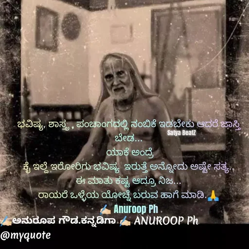 Quote by ಅನುರೂಪ ಗೌಡ.ಕನ್ನಡಿಗಾ - ಭವಿಷ್ಯ, ಶಾಸ್ತ್ರ , ಪಂಚಾಂಗದಲ್ಲಿ ನಂಬಿಕೆ ಇಡಬೇಕು ಆದರೆ ಜಾಸ್ತಿ ಬೇಡ...
 ಯಾಕೆ ಅಂದ್ರೆ
ಕೈ ಇಲ್ದೆ ಇರೋರಿಗು ಭವಿಷ್ಯ  ಇರುತ್ತೆ ಅನ್ನೋದು ಅಷ್ಟೇ ಸತ್ಯ..
ಈ ಮಾತು ಕಷ್ಟ ಆದ್ರೂ ನಿಜ...
ರಾಯರೆ ಒಳ್ಳೆಯ ಯೋಚ್ನೆ ಬರುವ ಹಾಗೆ ಮಾಡಿ.🙏
✍🏻 Anuroop PhSatya BeatZ - Made using Quotes Creator App, Post Maker App