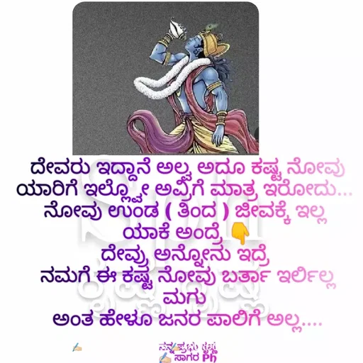 Quote by ಅನುರೂಪ ಗೌಡ.ಕನ್ನಡಿಗಾ - ದೇವರು ಇದ್ದಾನೆ ಅಲ್ವ ಅದೂ ಕಷ್ಟ ನೋವು ಯಾರಿಗೆ ಇಲ್ಲ್ವೋ ಅವ್ರಿಗೆ ಮಾತ್ರ ಇರೋದು... 
ನೋವು ಉಂಡ ( ತಿಂದ ) ಜೀವಕ್ಕೆ ಇಲ್ಲ 
ಯಾಕೆ ಅಂದ್ರೆ 👇
ದೇವ್ರು ಅನ್ನೋನು ಇದ್ರೆ 
ನಮಗೆ ಈ ಕಷ್ಟ ನೋವು ಬರ್ತಾ ಇರ್ಲಿಲ್ಲ ಮಗು 
ಅಂತ ಹೇಳೂ ಜನರ ಪಾಲಿಗೆ ಅಲ್ಲ....

ನನ್ನ ಪ್ರಭು ಕೃಷ್ಣ
✍🏻 ಸಾಗರ Ph - Made using Quotes Creator App, Post Maker App