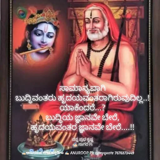 Quote by ಅನುರೂಪ ಗೌಡ.ಕನ್ನಡಿಗಾ - ಸಾಮಾನ್ಯವಾಗಿ
ಬುದ್ಧಿವಂತರು ಹೃದಯವಂತರಾಗಿರುವುದಿಲ್ಲ..!
ಯಾಕೆಂದರೆ...?
ಬುದ್ಧಿಯ ಜ್ಞಾನವೇ ಬೇರೆ,
ಹೃದಯವಂತರ ಜ್ಞಾನವೇ ಬೇರೆ....!!

ನನ್ನ ಪ್ರಭ ಕೃಷ್ಣ
✍🏻 ಸಾಗರ Ph - Made using Quotes Creator App, Post Maker App