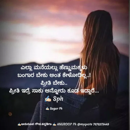 Quote by ಅನುರೂಪ ಗೌಡ.ಕನ್ನಡಿಗಾ - ಎಲ್ಲಾ ಮನೆಯಲ್ಲು ಹೆಣ್ಣುಮಕ್ಕಳು
ಬಂಗಾರ ಬೇಕು ಅಂತ ಕೇಳೋದಿಲ್ಲ..!
ಪ್ರೀತಿ ಬೇಕು..
ಪ್ರೀತಿ ಇದ್ರೆ ಸಾಕು ಅನ್ನೋರು ಕೂಡ ಇದ್ದಾರೆ...
✍🏻 Sph

✍🏻 Sagar Ph - Made using Quotes Creator App, Post Maker App