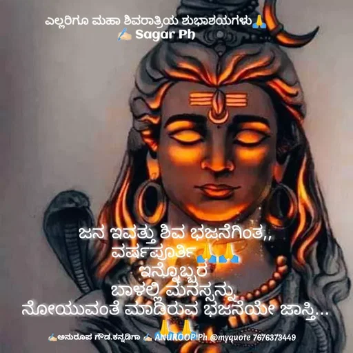 Quote by ಅನುರೂಪ ಗೌಡ.ಕನ್ನಡಿಗಾ - ಜನ ಇವತ್ತು ಶಿವ ಭಜನೆಗಿಂತ,,
ವರ್ಷಪೂರ್ತಿ🙏🙏
ಇನ್ನೊಬ್ಬರ 
ಬಾಳಲ್ಲಿ ಮನಸ್ಸನ್ನು 
ನೋಯುವಂತೆ ಮಾಡಿರುವ ಭಜನೆಯೇ ಜಾಸ್ತಿ...
🙏🙏ಎಲ್ಲರಿಗೂ ಮಹಾ ಶಿವರಾತ್ರಿಯ ಶುಭಾಶಯಗಳು🙏
✍🏻 Sagar Ph - Made using Quotes Creator App, Post Maker App