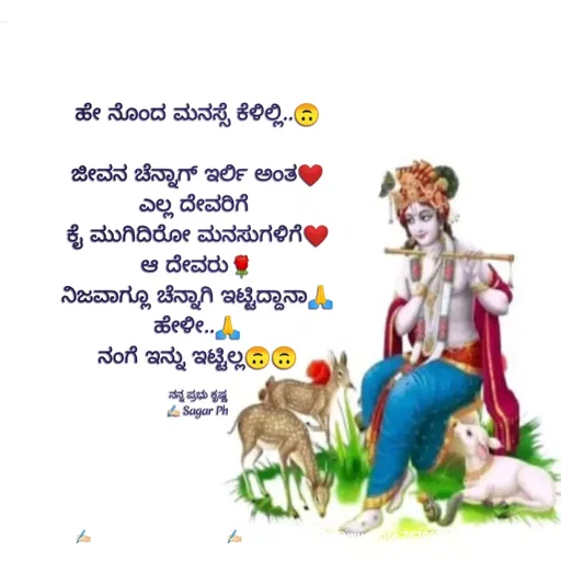 Quote by ಅನುರೂಪ ಗೌಡ.ಕನ್ನಡಿಗಾ - ಹೇ ನೊಂದ ಮನಸ್ಸೆ ಕೆಳಿಲ್ಲಿ..🙃

ಜೀವನ ಚೆನ್ನಾಗ್ ಇರ್ಲಿ ಅಂತ❤
ಎಲ್ಲ ದೇವರಿಗೆ 
ಕೈ ಮುಗಿದಿರೋ ಮನಸುಗಳಿಗೆ❤
ಆ ದೇವರು🌹
ನಿಜವಾಗ್ಲೂ ಚೆನ್ನಾಗಿ ಇಟ್ಟಿದ್ದಾನಾ🙏
ಹೇಳೀ..🙏
ನಂಗೆ ಇನ್ನು ಇಟ್ಟಿಲ್ಲ🙃🙃

ನನ್ನ ಪ್ರಭು ಕೃಷ್ಣ
✍🏻 Sagar Ph - Made using Quotes Creator App, Post Maker App