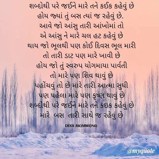 Quote by DIXIT MAKWANA - શબ્દોથી પરે જઈને મારે તને કઈક કહેવું છે
            હોય જ્યાં તું બસ ત્યાં જ રહેવું છે.             
આવે જો આંસુ તારી આંખોમાં તો
એ આંસુ ને મારે ચલ હટ કહેવું છે
થાય જો ભૂલથી પણ કોઈ દિવસ ભૂલ મારી
તો તારી ડાટ પણ મારે ખાવી છે
હોય જો તું સ્વરુપ યોગમાયા પાર્વતી
તો મારે પણ શિવ થાવું છે
પહોંચવું તો છે મારે તારી આત્મા સુધી
પણ પહેલા મારે પણ કૃષ્ણ થાવું છે
શબ્દોથી પરે જઈને મારે તને કંઇક કહેવું છે
મારે  બસ  તારી સાથે જ રહેવું છે

DIXII MAMWANA  - Made using Quotes Creator App, Post Maker App