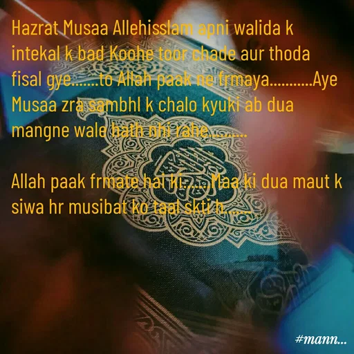 Quote by Shaheen Ali - Hazrat Musaa Allehisslam apni walida k intekal k bad Koohe toor chade aur thoda fisal gye.......to Allah paak ne frmaya...........Aye Musaa zra sambhl k chalo kyuki ab dua mangne wale hath nhi rahe..........

Allah paak frmate hai ki.......Maa ki dua maut k siwa hr musibat ko taal skti h....... - Made using Quotes Creator App, Post Maker App