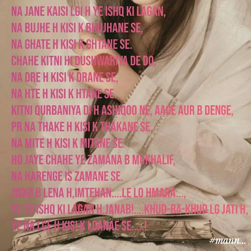 Quote by Mannat - Na jane kaisi lgi h ye ishq ki lagan,
na bujhe h kisi k bhujhane se,
na ghate h kisi k ghtane se.
Chahe kitni hi dushwariya de do,
na dre h kisi k drane se,
na hte h kisi k htane se.
kitni qurbaniya di h ashiqoo ne, aage aur b denge,
pr na thake h kisi k thakane se,
na mite h kisi k mitane se.
ho jaye chahe ye zamana b mukhalif,
na harenge is zamane se.
jisko b lena h,imtehan....le lo hmara...,
ye to Ishq ki lagan h,janab!....khud-ba-khud lg jati h,
ye na lge h kisi k lganae se.....!



#mann - Made using Quotes Creator App, Post Maker App