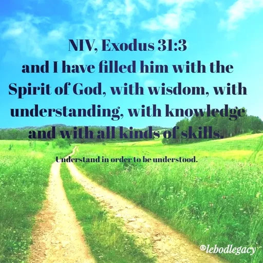 Quote by Lebohang Daniels - NIV, Exodus 31:3
and I have filled him with the
Spirit of God, with wisdom, with
understanding, with knowledge
and with all kinds of skills.
Understand in order to be understood.
®lebodlegacy
 - Made using Quotes Creator App, Post Maker App