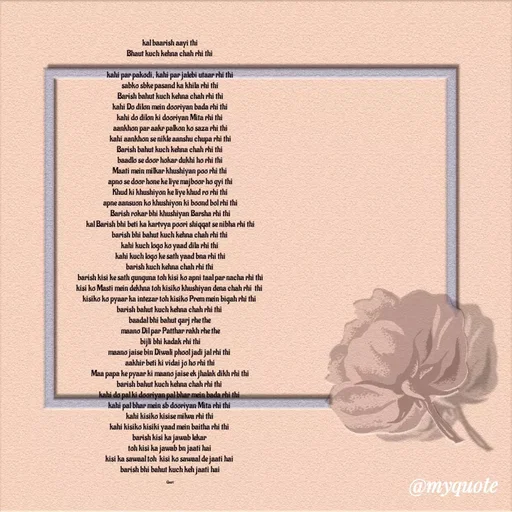 Quote by 🙂 - kal baarish aayi thi
Bhaut kuch kehna chah rhi thi 

kahi par pakodi, kahi par jalebi utaar rhi thi
sabko sbke pasand ka khila rhi thi
Barish bahut kuch kehna chah rhi thi
kahi Do dilon mein dooriyan bada rhi thi
kahi do dilon ki dooriyan Mita rhi thi 
aankhon par aakr palkon ko saza rhi thi
kahi aankhon se nikle aanshu chupa rhi thi
Barish bahut kuch kehna chah rhi thi 
baadlo se door hokar dukhi ho rhi thi
Maati mein milkar khushiyan poo rhi thi 
apno se door hone ke liye majboor ho gyi thi
Khud ki khushiyon ke liye khud ro rhi thi
apne aansuon ko khushiyon ki boond bol rhi thi
Barish rokar bhi khushiyan Barsha rhi thi
kal Barish bhi beti ka kartvya poori shiqqat se nibha rhi thi
barish bhi bahut kuch kehna chah rhi thi 
kahi kuch logo ko yaad dila rhi thi 
kahi kuch logo ke sath yaad bna rhi thi
barish kuch kehna chah rhi thi 
barish kisi ke sath gunguna toh kisi ko apni taal par nacha rhi thi
kisi ko Masti mein dekhna toh kisiko khushiyan dena chah rhi  thi 
kisiko ko pyaar ka intezar toh kisiko Prem mein bigah rhi thi 
barish bahut kuch kehna chah rhi thi 
baadal bhi bahut garj rhe the 
maano Dil par Patthar rakh rhe the
bijli bhi kadak rhi thi
maano jaise bin Diwali phool jadi jal rhi thi 
aakhir beti ki vidai jo ho rhi thi
Maa papa ke pyaar ki maano jaise ek jhalak dikh rhi thi
barish bahut kuch kehna chah rhi thi 
kahi do pal ki dooriyan pal bhar mein bada rhi thi 
kahi pal bhar mein sb dooriyan Mita rhi thi 
kahi kisiko kisise milwa rhi thi 
kahi kisiko kisiki yaad mein baitha rhi thi 
barish kisi ka jawab lekar 
toh kisi ka jawab bn jaati hai 
kisi ka sawaal toh  kisi ko sawaal de jaati hai 
barish bhi bahut kuch keh jaati hai

Gauri  - Made using Quotes Creator App, Post Maker App
