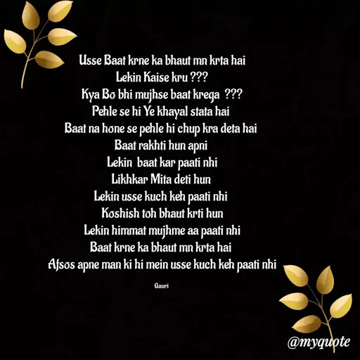 Quote by 🙂 - Usse Baat krne ka bhaut mn krta hai
Lekin Kaise kru ???
Kya Bo bhi mujhse baat krega  ???
Pehle se hi Ye khayal stata hai 
Baat na hone se pehle hi chup kra deta hai 
Baat rakhti hun apni 
Lekin  baat kar paati nhi
Likhkar Mita deti hun 
Lekin usse kuch keh paati nhi 
Koshish toh bhaut krti hun
Lekin himmat mujhme aa paati nhi
Baat krne ka bhaut mn krta hai 
Afsos apne man ki hi mein usse kuch keh paati nhi

Gauri  - Made using Quotes Creator App, Post Maker App