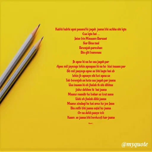 Quote by 🙂 - Kabhi kabhi apni pasand ki jagah  jaana bhi achha nhi lgta 
Esa lgta hai ...
Jaise bin Mausam Barsaat 
Sur Bina taal
Bewajah pareshan 
Bin glti banwaas

Jb apne hi na ho uss jagah par 
Apne mil jayenge lekin apnapan hi na ho  kisi insaan par
Sb mil jaayega apne se bhi lagte hai sb 
 lekin jb apnaye nhi koi apna sa 
Tab bewajah sa hota uss jagah par jaana 
Uss insaan ki ek jhalak tk nhi dikhna 
jisko dekhne hi  hai jaana
Maano mandir ke bahar se lout aana 
Uski ek jhalak dikh jaana 
Maano zindagi ke kai arso ko jee Jana 
Bin mtlb bhi jaana safal ho jaana 
Or na dekh paaye toh 
Kaam  se jaana bhi bevkoofi kar jaana

Gauri... - Made using Quotes Creator App, Post Maker App