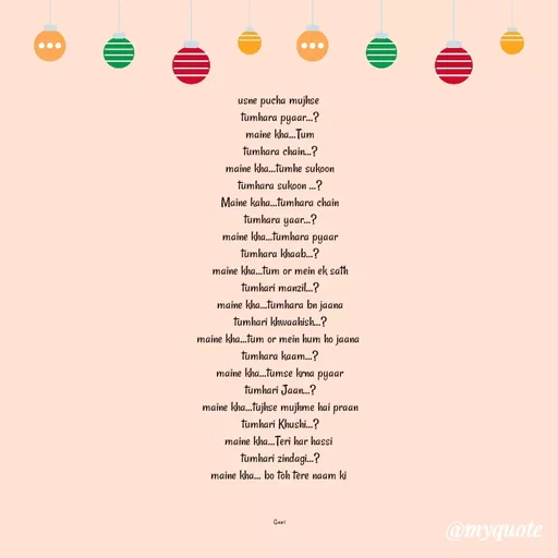 Quote by 🙂 - usne pucha mujhse 
tumhara pyaar...?
maine kha...Tum
tumhara chain...?
maine kha...tumhe sukoon
tumhara sukoon ...?
Maine kaha...tumhara chain
tumhara yaar...?
maine kha...tumhara pyaar
tumhara khaab...?
maine kha...tum or mein ek sath
tumhari manzil...?
maine kha...tumhara bn jaana
tumhari khwaahish...?
maine kha...tum or mein hum ho jaana 
tumhara kaam...?
maine kha...tumse krna pyaar
tumhari Jaan...?
maine kha...tujhse mujhme hai praan
tumhari Khushi...?
maine kha...Teri har hassi 
tumhari zindagi...?
maine kha... bo toh tere naam ki 



Gauri - Made using Quotes Creator App, Post Maker App