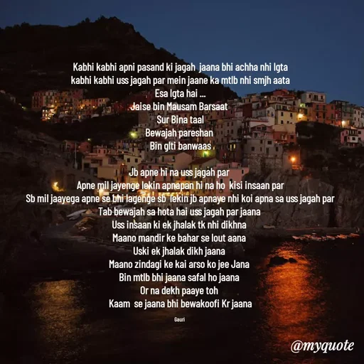 Quote by 🙂 - Kabhi kabhi apni pasand ki jagah  jaana bhi achha nhi lgta
kabhi kabhi uss jagah par mein jaane ka mtlb nhi smjh aata
Esa lgta hai ...
Jaise bin Mausam Barsaat 
Sur Bina taal
Bewajah pareshan 
Bin glti banwaas

Jb apne hi na uss jagah par 
Apne mil jayenge lekin apnapan hi na ho  kisi insaan par
Sb mil jaayega apne se bhi lagenge sb  lekin jb apnaye nhi koi apna sa uss jagah par
Tab bewajah sa hota hai uss jagah par jaana 
Uss insaan ki ek jhalak tk nhi dikhna 
Maano mandir ke bahar se lout aana 
Uski ek jhalak dikh jaana 
Maano zindagi ke kai arso ko jee Jana 
Bin mtlb bhi jaana safal ho jaana 
Or na dekh paaye toh 
Kaam  se jaana bhi bewakoofi Kr jaana

Gauri  - Made using Quotes Creator App, Post Maker App