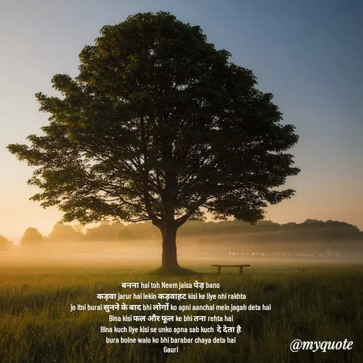 Quote by 🙂 - बनना hai toh Neem jaisa पेड़ bano 
कड़वा jarur hai lekin कड़वाहट kisi ke liye nhi rakhta
jo itni burai सुनने के बाद bhi लोगों ko apni aanchal mein jagah deta hai 
Bina kisi फल और फूल ke bhi तना rehta hai 
Bina kuch liye kisi se unko apna sab kuch  दे देता है 
bura bolne walo ko bhi barabar chaya deta hai 
Gauri 


 - Made using Quotes Creator App, Post Maker App