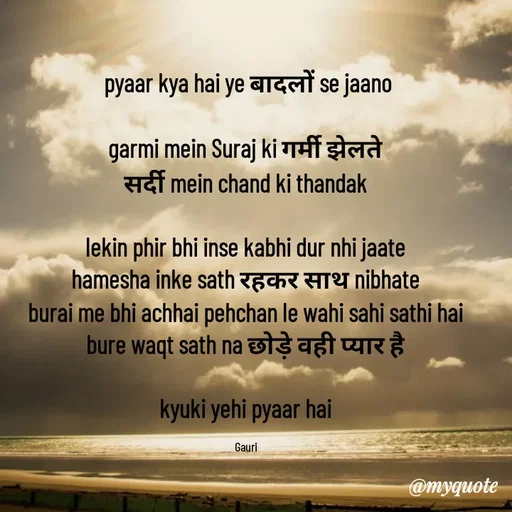 Quote by 🙂 - pyaar kya hai ye बादलों se jaano

garmi mein Suraj ki गर्मी झेलते 
सर्दी mein chand ki thandak 

lekin phir bhi inse kabhi dur nhi jaate 
hamesha inke sath रहकर साथ nibhate 
burai me bhi achhai pehchan le wahi sahi sathi hai 
bure waqt sath na छोड़े वही प्यार है 

kyuki yehi pyaar hai 

Gauri  - Made using Quotes Creator App, Post Maker App