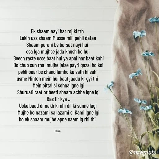 Quote by 🙂 - Ek shaam aayi har roj ki trh 
Lekin uss shaam M usse mili pehli dafaa
Shaam purani bs barsat nayi hui 
esa lga mujhse jada khush bo hui
 Beech raste usse baat hui ya apni har baat kahi
 Bo chup sun rha  mujhe jaise payri gazal ho koi
pehli baar bs chand lamho ka sath hi sahi
usme Minton mein hui baat jaadu kr gyi thi 
 Mein pittal si sohna lgne lgi
 Shuruati raat or beeti shaam achhe lgne lgi
 Bas fir kya ..
 Uske baad dimakh ki nhi dil ki sunne lagi 
 Mujhe bo nazami sa lazami si Kami lgne lgi
bo ek shaam mujhe apne naam lg rhi thi 


Gauri.. - Made using Quotes Creator App, Post Maker App