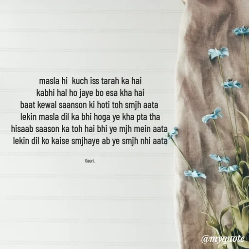 Quote by 🙂 - masla hi  kuch iss tarah ka hai
kabhi hal ho jaye bo esa kha hai
baat kewal saanson ki hoti toh smjh aata 
lekin masla dil ka bhi hoga ye kha pta tha
hisaab saason ka toh hai bhi ye mjh mein aata 
lekin dil ko kaise smjhaye ab ye smjh nhi aata


Gauri.. - Made using Quotes Creator App, Post Maker App