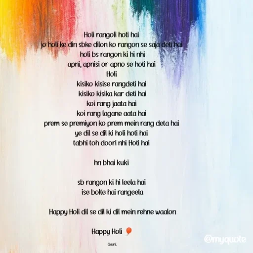 Quote by 🙂 - Holi rangoli hoti hai 
jo holi ke din sbke dilon ko rangon se saja deti hai 
holi bs rangon ki hi nhi
apni, apnisi or apno se hoti hai 
Holi 
kisiko kisise rangdeti hai 
kisiko kisika kar deti hai
koi rang jaata hai 
koi rang lagane aata hai 
prem se premiyon ko prem mein rang deta hai 
ye dil se dil ki holi hoti hai 
tabhi toh doori nhi Hoti hai 

hn bhai kuki 

sb rangon ki hi leela hai 
ise bolte hai rangeela

Happy Holi dil se dil ki dil mein rehne waalon

Happy Holi 🎈

Gauri.. - Made using Quotes Creator App, Post Maker App