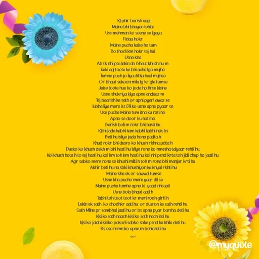 Quote by 🙂 -  Kl phir barish aayi
Maine bhi bhayee fehlai 
Uss mehman ko seene se lgaya
Fidaa hokr 
Maine pucha kaise ho tum
Bo thodi km hokr tej hui 
Usne kha 
Ab tk nhi pta lekin ab Bhaut khush hu m 
kuki aaj toote ke bhi acha lga mujhe 
Tumne puch jo liya dil ka haal mujhse 
Or bhaut sukoon mila lg kr gle tumse
Jaise toote hue ko joda ho firse kisine 
Usne shukriya kiya apne andaaz m 
Tej baarish ke sath or apni pyari awaz se 
lubha liya mere iss Dil ko usne apne pyaar se 
Use pucha Maine tum itna ku roti ho 
Apno se door ku hoti ho 
Barish boli m rokr bhi hasti hu 
Kbhi jada kabhi kam kabhi kabhi nek bs
Beti hu isliye juda hona padta h 
Khud rokr bhi dusro ko khush rkhna pdta h 
Dusko ko khush dekh m bhi hasti hu isliye rone ko hmesha taiyaar rehti hu 
Koi khush hota h to tej hasti hu koi km toh km hasti hu koi nhi psnd krta toh jldi chup ho jaati hu 
Agr sabko mere rone se khushi milti h toh m rona bhi manjur krti hu 
Akhir beti hu na sbki khushiyon ka khyal rkhti hu
 Maine kha ek or sawwal tumse
Usne kha pucho mere yaar dil se 
Maine pucha tumhe apno ki  yaad nhi aati 
Usne bola bhaut aati h 
Tabhi toh toot toot kr meri rooh girti h 
Lekin ek sath  ko chodhkr aati hu  or dusron ke sath rehti hu 
Sath Milne pr sambhal jaati hu or bs apna pyar barsha deti hu 
Kisi ke sath naach kisi ko sath nach leti hu 
Kisi ko jalebi kisiko pakodi sabko sbke psnd ka khila deti hu 
Bs ese hi mn ko apne m behla leti hu

Gauri  - Made using Quotes Creator App, Post Maker App