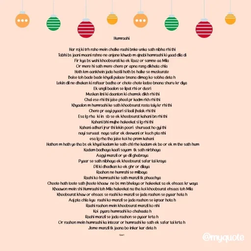 Quote by 🙂 - Humraahi 

Har roj ki trh raho mein chalke raahi bnke unka sath nibha rhi thi
Tabhi bs jaani maani rahno ne anjane khwab m ajnabi hamraahi ki yaad dila di
Fir kya bs wahi khoobsurati ka ek Raaz or samne aa Mila 
Or mere hi sath mere chere pr apna rang dikhata chla 
Hoth km aankhein jada hastii hoth bs halke se muskurate 
Baise toh bade bade khyali pulaav bnana dimag ko sobha deta h 
Lekin dil ne dhakan ki raftaar badha or chote chote ladoo bnana shuru kr diya 
Ek ungli baalon se lipat rhi or dusri
 Muskan itni ki daanton ki chamsk dikh rhi thi
 Chal ese rhi thi jaise phool pr kadm rkh rhi thi 
Khyaalon m humraahi ke sath khoobsurat rasta taiy kr rhi thi 
Chere pr aayi pyaari si laali jhalak rhi thi
 Esa lg rha  ki in  sb se ek khoobsurat kahani bn rhi thi
Kahani bhi mujhe hakeekat si lg rhi thi
 Kahani adhuri jrur thi lekin poori  shuruaat ho gyi thi
 nayi suruaat  naya safar ek deewani or kuch pta nhi 
esa lg rha tha jaise koi ho prem kahani 
 Hathon m hath ye tha bs ek khyal kadam ke sath chl rhe kadam ek bo or ek m the sath hum
 Kadam badhaya kaafi sayam  tk sath nirbhaya 
Aagyi manzil or ye dil ghabraya
 Pyaar se sath nibhaya ek khoobsurat safar tai kraya 
Dil ki dhadkan ko ek ghr or dilaya 
Raahon ne humrahi se milbaya 
Raahi ko humraahi ke sath manzil tk phuachya
 Choote hath toote sath jhoote khaaw  ne bs mn bhelaya or hakeekat sa ek ehsaas kr waya
 Khaawon mein shi Humraahi toh Mila hakeekat na tha koi khoobsurat ehsaas toh Mila
 Khoobsurat khaw or ehsaas se raahi ko manzil se jada raahon se pyaar hota h 
Aaj pta chla kyu  raahi ko manzil se jada raahon se iqraar hota h
 Raahi raahon mein khoobsurat manzil ko nhi
Koi  pyara humraahi ko chahaata h
Raahi manzil se jada raahon se pyaar krta h 
Or raahon mein humraahi ka intezar or humraahi ke sath ek safar tai krta h 
Jisme manzil tk jaana bo inkar kar deta h

Gauri  - Made using Quotes Creator App, Post Maker App
