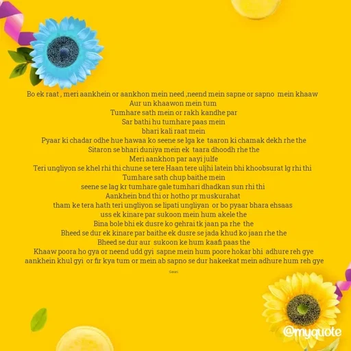 Quote by 🙂 - Bo ek raat , meri aankhein or aankhon mein need ,neend mein sapne or sapno  mein khaaw  
Aur un khaawon mein tum 
Tumhare sath mein or rakh kandhe par
 Sar bathi hu tumhare paas mein 
bhari kali raat mein
Pyaar ki chadar odhe hue hawaa ko seene se lga ke  taaron ki chamak dekh rhe the
Sitaron se bhari duniya mein ek  taara dhoodh rhe the
Meri aankhon par aayi julfe
Teri ungliyon se khel rhi thi chune se tere Haan tere uljhi latein bhi khoobsurat lg rhi thi  
Tumhare sath chup baithe mein
seene se lag kr tumhare gale tumhari dhadkan sun rhi thi 
Aankhein bnd thi or hotho pr muskurahat 
tham ke tera hath teri ungliyon se lipati ungliyan  or bo pyaar bhara ehsaas 
uss ek kinare par sukoon mein hum akele the
Bina bole bhi ek dusre ko gehrai tk jaan pa rhe  the
Bheed se dur ek kinare par baithe ek dusre se jada khud ko jaan rhe the
Bheed se dur aur  sukoon ke hum kaafi paas the
Khaaw poora ho gya or neend udd gyi  sapne mein hum poore hokar bhi  adhure reh gye
 aankhein khul gyi  or fir kya tum or mein ab sapno se dur hakeekat mein adhure hum reh gye

Gauri - Made using Quotes Creator App, Post Maker App