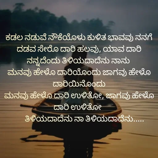 Quote by Sumathi Poojary - ಕಡಲ ನಡುವೆ ನೌಕೆಯೊಳು ಕುಳಿತ ಭಾವವು ನನಗೆ
ದಡವ ಸೇರೊ ದಾರಿ ಹಲವು, ಯಾವ ದಾರಿ ನನ್ನದೆಂದು ತಿಳಿಯದಾದೆನು ನಾನು 
ಮನವು ಹೇಳೊ ದಾರಿಯೊಂದು ಜಾಗವು ಹೇಳೊ ದಾರಿಯಿನೊಂದು
ಮನವು ಹೇಳೊ ದಾರಿ ಉಳಿತೋ, ಜಾಗವು ಹೇಳೊ ದಾರಿ ಉಳಿತೋ  
       ತಿಳಿಯದಾದೆನು ನಾ ತಿಳಿಯದಾದೆನು.....
 - Made using Quotes Creator App, Post Maker App
