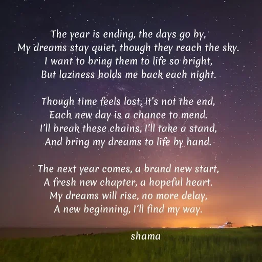 Quote by SumathiPoojary - The year is ending, the days go by,
My dreams stay quiet, though they reach the sky.
I want to bring them to life so bright,
But laziness holds me back each night.

Though time feels lost, it’s not the end,
Each new day is a chance to mend.
I’ll break these chains, I’ll take a stand,
And bring my dreams to life by hand.

The next year comes, a brand new start,
A fresh new chapter, a hopeful heart.
My dreams will rise, no more delay,
A new beginning, I’ll find my way.

            shama
 - Made using Quotes Creator App, Post Maker App