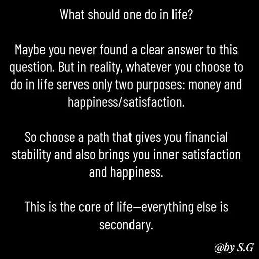 Quote by sanskrit - What should one do in life?

Maybe you never found a clear answer to this question. But in reality, whatever you choose to do in life serves only two purposes: money and happiness/satisfaction.

So choose a path that gives you financial stability and also brings you inner satisfaction and happiness.

This is the core of life—everything else is secondary. - Made using Quotes Creator App, Post Maker App