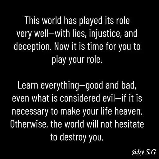 Quote by sanskrit - This world has played its role very well—with lies, injustice, and deception. Now it is time for you to play your role.

Learn everything—good and bad, even what is considered evil—if it is necessary to make your life heaven. Otherwise, the world will not hesitate to destroy you.
 - Made using Quotes Creator App, Post Maker App