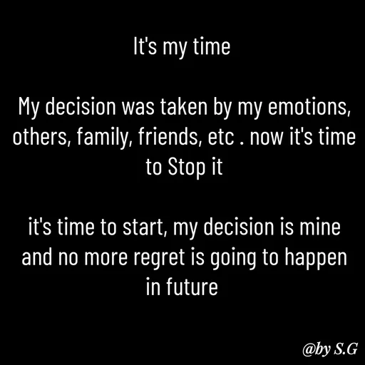 Quote by sanskrit - It's my time 

My decision was taken by my emotions, others, family, friends, etc . now it's time to Stop it

it's time to start, my decision is mine and no more regret is going to happen in future  - Made using Quotes Creator App, Post Maker App