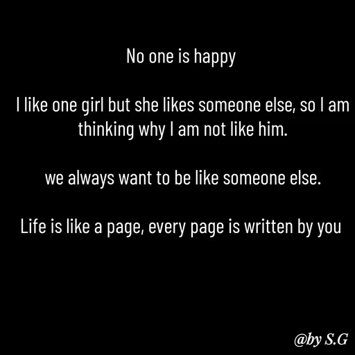 Quote by sanskrit - No one is happy 

I like one girl but she likes someone else, so I am thinking why I am not like him.

we always want to be like someone else.

Life is like a page, every page is written by you  - Made using Quotes Creator App, Post Maker App