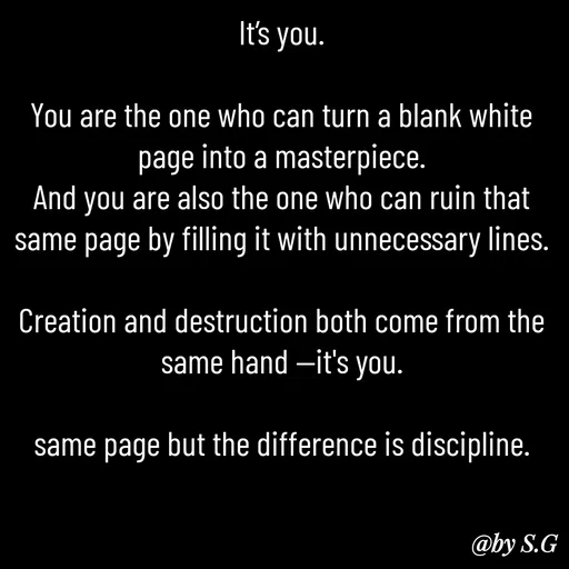 Quote by sanskrit - It’s you.

You are the one who can turn a blank white page into a masterpiece.
And you are also the one who can ruin that same page by filling it with unnecessary lines.

Creation and destruction both come from the same hand —it's you.

same page but the difference is discipline. - Made using Quotes Creator App, Post Maker App