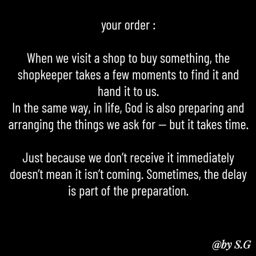 Quote by sanskrit - your order :

When we visit a shop to buy something, the shopkeeper takes a few moments to find it and hand it to us.
In the same way, in life, God is also preparing and arranging the things we ask for — but it takes time.

Just because we don’t receive it immediately doesn’t mean it isn’t coming. Sometimes, the delay is part of the preparation. - Made using Quotes Creator App, Post Maker App