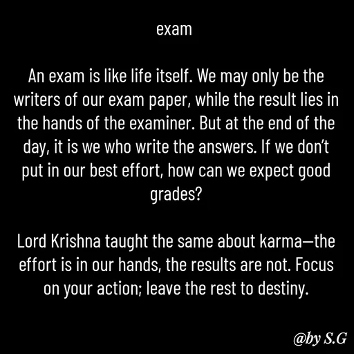 Quote by sanskrit - exam 

An exam is like life itself. We may only be the writers of our exam paper, while the result lies in the hands of the examiner. But at the end of the day, it is we who write the answers. If we don’t put in our best effort, how can we expect good grades?

Lord Krishna taught the same about karma—the effort is in our hands, the results are not. Focus on your action; leave the rest to destiny.
 - Made using Quotes Creator App, Post Maker App