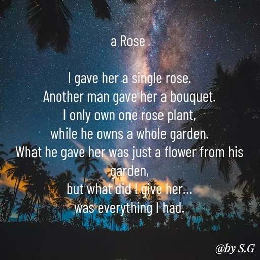 Quote by sanskrit - a Rose 

I gave her a single rose.
Another man gave her a bouquet.
I only own one rose plant,
while he owns a whole garden.
What he gave her was just a flower from his garden,
but what did I give her…
was everything I had. - Made using Quotes Creator App, Post Maker App