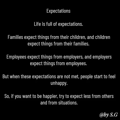 Quote by sanskrit - Expectations 

Life is full of expectations. 

Families expect things from their children, and children expect things from their families. 

Employees expect things from employers, and employers expect things from employees. 

But when these expectations are not met, people start to feel unhappy.

So, if you want to be happier, try to expect less from others and from situations. - Made using Quotes Creator App, Post Maker App