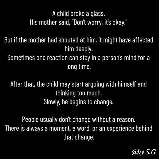 Quote by sanskrit - A child broke a glass.
His mother said, “Don’t worry, it’s okay.”

But if the mother had shouted at him, it might have affected him deeply.
Sometimes one reaction can stay in a person’s mind for a long time.

After that, the child may start arguing with himself and thinking too much.
Slowly, he begins to change.

People usually don’t change without a reason.
There is always a moment, a word, or an experience behind that change. - Made using Quotes Creator App, Post Maker App