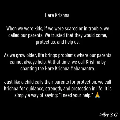 Quote by sanskrit - Hare Krishna 

When we were kids, if we were scared or in trouble, we called our parents. We trusted that they would come, protect us, and help us.

As we grow older, life brings problems where our parents cannot always help. At that time, we call Krishna by chanting the Hare Krishna Mahamantra.

Just like a child calls their parents for protection, we call Krishna for guidance, strength, and protection in life. It is simply a way of saying: “I need your help.” 🙏 - Made using Quotes Creator App, Post Maker App