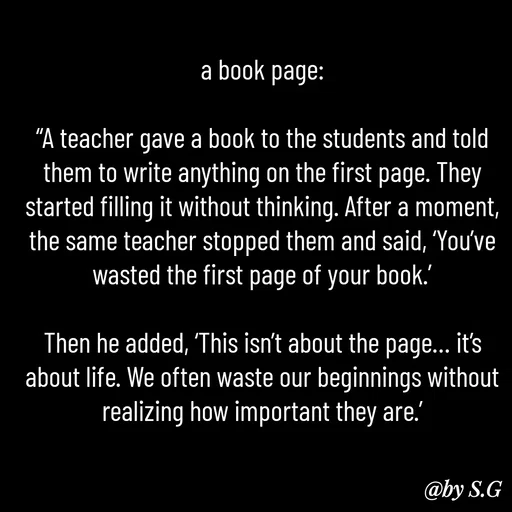 Quote by sanskrit - a book page:

“A teacher gave a book to the students and told them to write anything on the first page. They started filling it without thinking. After a moment, the same teacher stopped them and said, ‘You’ve wasted the first page of your book.’

Then he added, ‘This isn’t about the page… it’s about life. We often waste our beginnings without realizing how important they are.’ - Made using Quotes Creator App, Post Maker App
