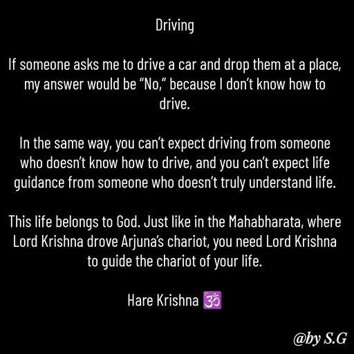 Quote by sanskrit - Driving

If someone asks me to drive a car and drop them at a place, my answer would be “No,” because I don’t know how to drive.

In the same way, you can’t expect driving from someone who doesn’t know how to drive, and you can’t expect life guidance from someone who doesn’t truly understand life.

This life belongs to God. Just like in the Mahabharata, where Lord Krishna drove Arjuna’s chariot, you need Lord Krishna to guide the chariot of your life.

Hare Krishna 🕉️
 - Made using Quotes Creator App, Post Maker App