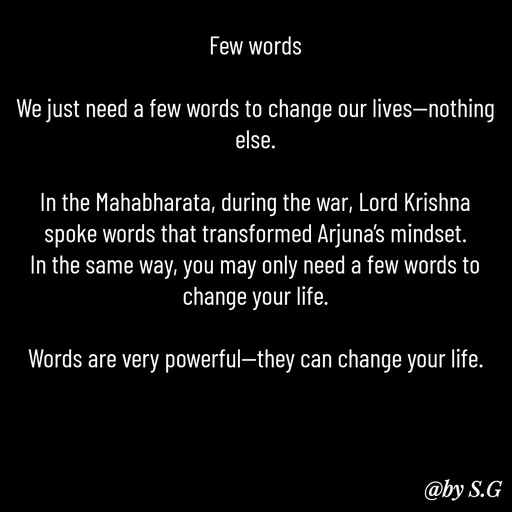Quote by sanskrit - Few words

We just need a few words to change our lives—nothing else.

In the Mahabharata, during the war, Lord Krishna spoke words that transformed Arjuna’s mindset.
In the same way, you may only need a few words to change your life.

Words are very powerful—they can change your life. - Made using Quotes Creator App, Post Maker App