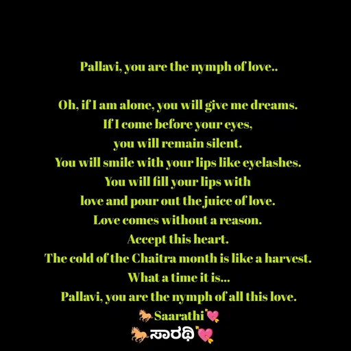 Quote by TKSಸಾರಥಿ - Pallavi, you are the nymph of love..

Oh, if I am alone, you will give me dreams. 
If I come before your eyes, 
you will remain silent. 
You will smile with your lips like eyelashes. 
You will fill your lips with 
love and pour out the juice of love. 
Love comes without a reason. 
Accept this heart. 
The cold of the Chaitra month is like a harvest. 
What a time it is...
Pallavi, you are the nymph of all this love.
🐎Saarathi💘 - Made using Quotes Creator App, Post Maker App