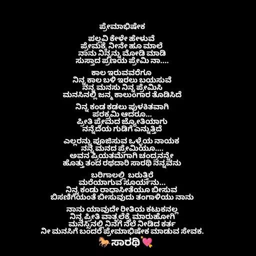Quote by TKSಸಾರಥಿ - ಪ್ರೇಮಾಭಿಷೇಕ

ಪಲ್ಲವಿ ಕೇಳೇ ಹೇಳುವೆ 
ಪ್ರೇಮಕ್ಕೆ ನೀನೇ ಹೂ ಮಾಲೆ 
ನಾನು ನಿನ್ನನ್ನು ಮೋಡಿ ಮಾಡಿ
ಸುಸ್ತಾದ ಪ್ರಣಯ ಪ್ರೇಮಿ ನಾ....

ಕಾಲ ಇರುವವರೆಗೂ 
ನಿನ್ನ ಕಾಲ ಬಳಿ ಇರಲು ಬಯಸುವೆ
ನನ್ನ ಮನಸು ನಿನ್ನ ಪ್ರೇಮಿಸಿ
ಮನಸಿನಲ್ಲಿ ಜನ್ಮ ಕಾಲುಂಗಾರ ತೊಡಿಸಿದೆ

ನಿನ್ನ ಕಂಡ ಕಡಲು ಪುಳಕಿತವಾಗಿ
ಪರಕ್ರಮಿ ಆದರೂ...
ಪ್ರೀತಿ ಪ್ರೇಮದ ಜ್ಯೋತಿಯಾಗು
ನನ್ನೆದೆಯ ಗುಡಿಗೆ ಎನ್ನುತ್ತಿದೆ

ಎಲ್ಲರನ್ನು ಪೂಜಿಸುವ ಒಳ್ಳೆಯ ನಾಯಕ 
ನನ್ನ ಮನದ ಪ್ರೇಮಿಯೂ....
ಅವನ ಪ್ರಿಯತಮೆಗಾಗಿ ಚಂದ್ರನನ್ನೇ 
ಹೊತ್ತು ತಂದ ರಥದಾರಿ ಸಾರಥಿ ನನ್ನವನು

ಬರಿಗಾಲಲ್ಲಿ  ಬರುತ್ತಿರೆ
ಮರೆಯಾಗುವ ಸೂರ್ಯನು...
ನಿನ್ನ ಕಂಡು ರಾಧಾಸೀತೆಯೂ ಬೀಸುವ 
ಬಿಸಣಿಗೆಯಂತೆ ಬೀಸುವುದು ತಂಗಾಳಿಯು ನಾನು

ನಾನು ಯಾವುದೇ ರೀತಿಯ ಕಟುಕನಲ್ಲ
ನಿನ್ನ ಪ್ರೀತಿ ವಾತ್ಸಲೆಕ್ಕೆ ಮಾರುಹೋಗಿ
ಮನಸ್ಸಿನಲ್ಲಿ ನಿನಗೆ ನೆಲೆ ನೀಡಿದ ಕರ್ತ
ನೀ ಮನಸಿಗೆ ಬಂದರೆ ಪ್ರೇಮಾಭಿಷೇಕ ಮಾಡುವ ಸೇವಕ. - Made using Quotes Creator App, Post Maker App