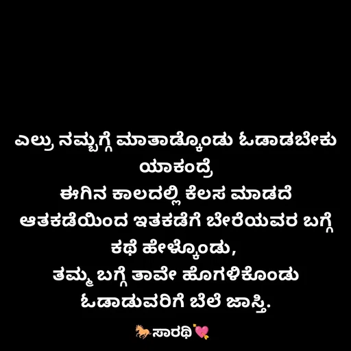 Quote by TKSಸಾರಥಿ - ಎಲ್ರು ನಮ್ಬಗ್ಗೆ ಮಾತಾಡ್ಕೊಂಡು ಓಡಾಡಬೇಕು
ಯಾಕಂದ್ರೆ
ಈಗಿನ ಕಾಲದಲ್ಲಿ ಕೆಲಸ ಮಾಡದೆ ಆತಕಡೆಯಿಂದ ಇತಕಡೆಗೆ ಬೇರೆಯವರ ಬಗ್ಗೆ ಕಥೆ ಹೇಳ್ಕೊಂಡು, 
ತಮ್ಮ ಬಗ್ಗೆ ತಾವೇ ಹೊಗಳಿಕೊಂಡು ಓಡಾಡುವರಿಗೆ ಬೆಲೆ ಜಾಸ್ತಿ. - Made using Quotes Creator App, Post Maker App