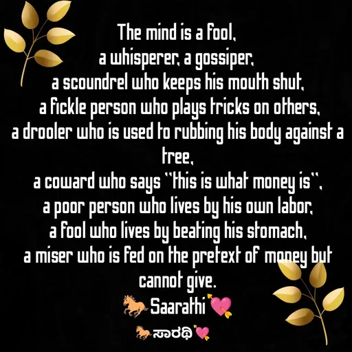 Quote by TKSಸಾರಥಿ - The mind is a fool, 
a whisperer, a gossiper, 
a scoundrel who keeps his mouth shut,
 a fickle person who plays tricks on others,
a drooler who is used to rubbing his body against a tree,
a coward who says "this is what money is",
a poor person who lives by his own labor,
a fool who lives by beating his stomach,
a miser who is fed on the pretext of money but cannot give.
🐎Saarathi💘 - Made using Quotes Creator App, Post Maker App